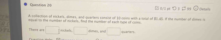 つ3 $99 i Details 
A collection of nickels, dimes, and quarters consist of 10 coins with a total of $1.45. If the number of dimes is 
equal to the number of nickels, find the number of each type of coins. 
RC 
There are □ nickels, □ dimes, and □ quarters.