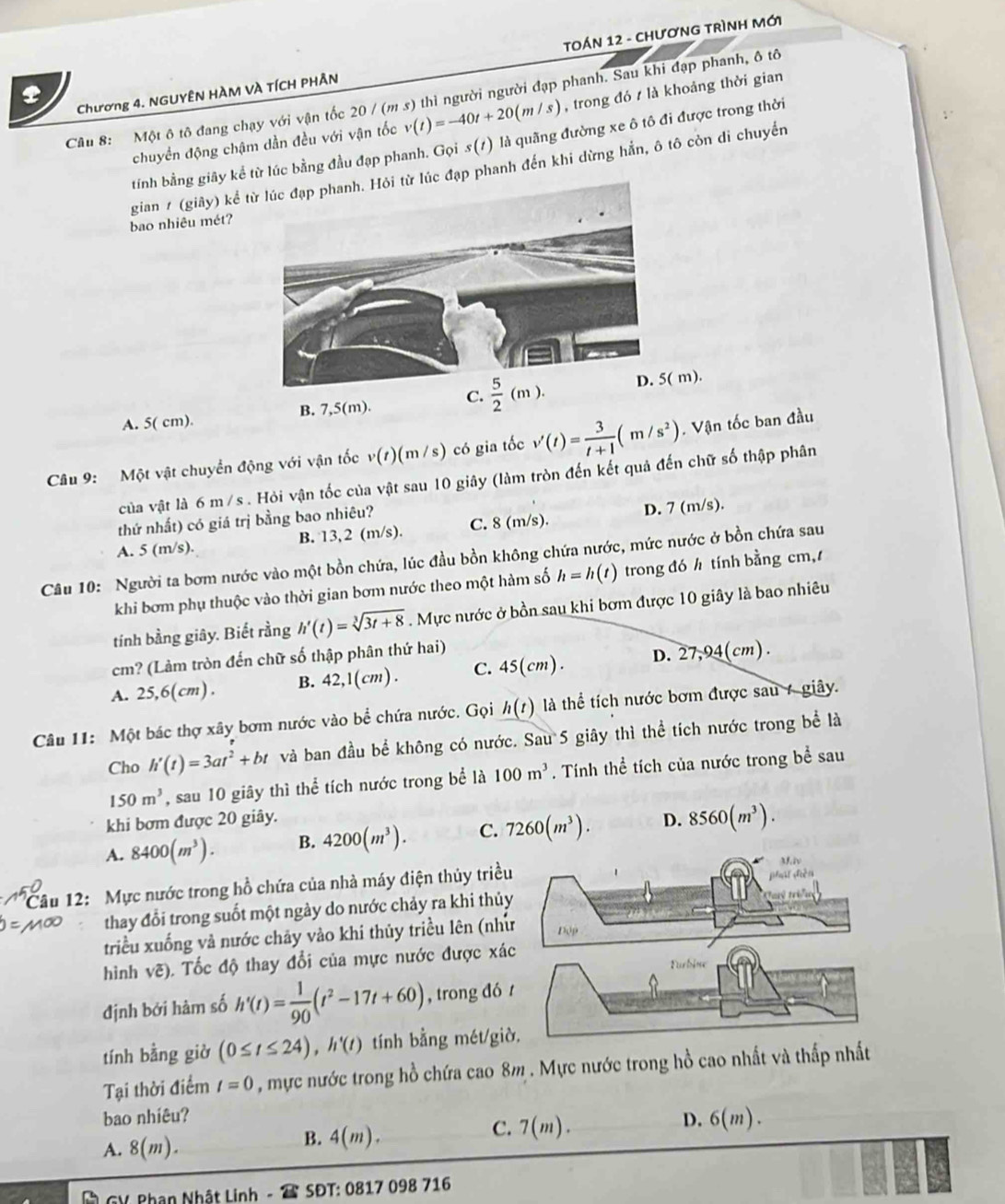 Chương 4. NGUYÊN HÀM VÀ TÍCH PHÂN TOÁN 12 - CHươNG TRìNH Mới
Câu 8: Một ô tô đang chạy với vận tốc 20 / (m s) thì người người đạp phanh. Sau khi đạp phanh, ô tô
chuyển động chậm dần đều với vận tốc v(t)=-40t+20(m/s) , trong đó / là khoảng thời gian
tính bằng giãy kể từ lúc bằng đầu đạp phanh. Gọi s(1) là quãng đường xe ô tô đi được trong thời
gian / (giãy) kể tc đạp phanh đến khi dừng hắn, ô tô còn di chuyển
bao nhiêu mét?
A. 5( cm). B. 7.5(m ). C.  m).
Câu 9: Một vật chuyển động với vận tốc v(t)(m/s) có gia tốc v'(t)= 3/t+1 (m/s^2). Vận tốc ban đầu
của vật là 6 m /s. Hỏi vận tốc của vật sau 10 giây (làm tròn đến kết quả đến chữ số thập phân
thứ nhất) có giá trị bằng bao nhiêu? C. 8 (m/s). D. 7 (m/s).
A. 5 (m/s). B. 13, 2 (m/s).
Câu 10: Người ta bơm nước vào một bồn chứa, lúc đầu bồn không chứa nước, mức nước ở bồn chứa sau trong đó h tính bằng cm,
khi bơm phụ thuộc vào thời gian bơm nước theo một hàm số h=h(t)
tính bằng giây. Biết rằng h'(t)=sqrt[3](3t+8). Mực nước ở bồn sau khi bơm được 10 giây là bao nhiêu
cm? (Làm tròn đến chữ số thập phân thứ hai)
A. 25,6(cm). B. 42,1(cm) . C. 5( cm) . D. 2 7,94(c m) .
Câu 11: Một bác thợ xây bơm nước vào bể chứa nước. Gọi h(t) là thể tích nước bơm được sau 7 giây.
Cho h'(t)=3at^2+bt và ban đầu bể không có nước. Sau 5 giây thì thể tích nước trong bể là
150m^3 , sau 10 giây thì thể tích nước trong bể là 100m^3. Tính thể tích của nước trong bề sau
khi bơm được 20 giây.
A. 8400(m^3). B. 4200(m^3). C. 7260(m^3). D. 8560(m^3).
1ầu 12: Mực nước trong hồ chứa của nhà máy điện thủy triều
thay đổi trong suốt một ngày do nước chảy ra khi thủy
triều xuống và nước chảy vào khi thủy triều lên (như
hình vẽ). Tốc độ thay đổi của mực nước được xá Furbine
định bởi hàm số h'(t)= 1/90 (t^2-17t+60) , trong đó t
tính bằng giờ (0≤ t≤ 24),h'(t) tính bằng mét/giờ,
Tại thời điểm t=0 , mực nước trong hồ chứa cao 8m . Mực nước trong hồ cao nhất và thấp nhất
bao nhiêu? D. 6(m).
A. 8(m).
B. 4(m).
C. 7(m).
T GV Phận Nhật Linh -  SĐT: 0817 098 716