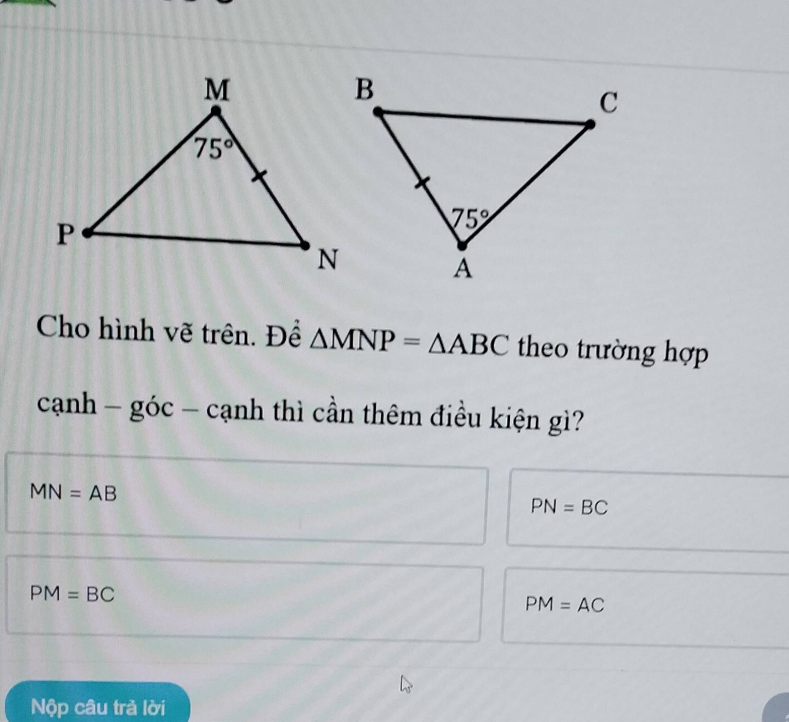 Cho hình vẽ trên. Đề △ MNP=△ ABC theo trường hợp
canh-goc 、 cạnh thì cần thêm điều kiện gì?
MN=AB
PN=BC
PM=BC
PM=AC
Nộp câu trả lời