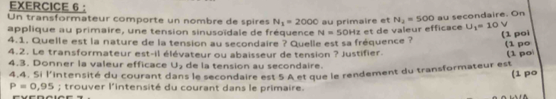 ： 
Un transformateur comporte un nombre de spires N_1=2000 U_1=10V
applique au primaire, une tension sinusoïdale de fréquence N=50Hz au primaire et N_2=500 au secondaire. On 
et de valeur efficace 
4.1. Quelle est la nature de la tension au secondaire ? Quelle est sa fréquence ? (1 poì 
(1 po 
4.2. Le transformateur est-il élévateur ou abaisseur de tension ? Justifier. (1 po 
4.3. Donner la valeur efficace U_2 de la tension au secondaire. 
4.4. Si l'intensité du courant dans le secondaire est 5 A et que le rendement du transformateur est 
(1 po
P=0,95; trouver l'intensité du courant dans le primaire.