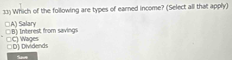 Which of the following are types of earned income? (Select all that apply)
A) Salary
B) Interest from savings
C) Wages
D) Dividends
Save