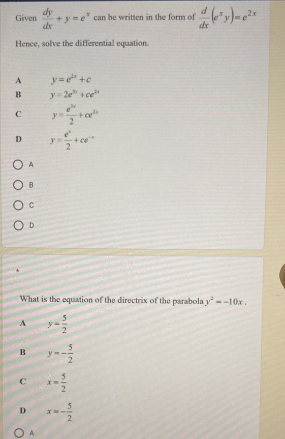 Given  dy/dx +y=e^x can be written in the form of  d/dx (e^xy)=e^(2x)
Hence, solve the differential equation.
A y=e^(2x)+c
B y=2e^(3x)+ce^(2x)
C y= e^(3x)/2 +ce^(2x)
D y= e^x/2 +ce^(-x)
A
B
C
D
*
What is the equation of the directrix of the parabola y^2=-10x.
A y= 5/2 
B y=- 5/2 
C x= 5/2 
D x=- 5/2 
A