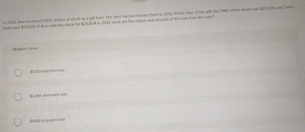 In 2021, Ann received 1,000 shares of stock as a gift from Tim, who had purchased them in 2012. At the time of the gift, the FMV of the stock was $29,300 and Tim's
basis was $31,000. If Ann sells the stock for $26,834 in 2021, what are the nature and amount of the loss from the sale?
Multiple Choice
$1,700 long-term loss
$2,466 short-term loss
$4,166 long-term loss