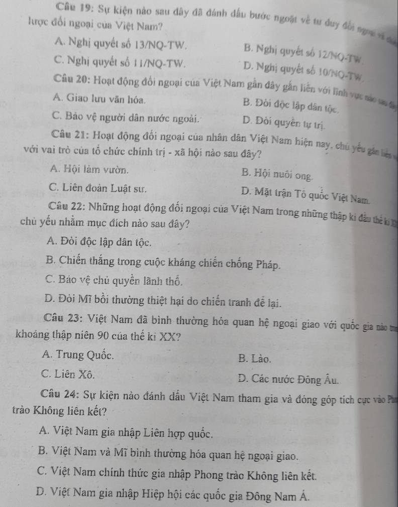 Cu 19: Sự kiện nào sau đây đã đánh đấu bước ngoặt về tư duy đổi ngoi v đ
lược đổi ngoại của Việt Nam?
A. Nghị quyết số 13/NQ-TW.
B. Nghị quyết số 12/NQ-TW
C. Nghị quyết số 11/NQ-TW.
D. Nghị quyết số 10/NO-TW
Câu 20: Hoạt động đổi ngoại của Việt Nam gần đây gắn liên với lĩnh vực nac vu đa
A. Giao lưu văn hóa.
B. Đời độc lập dân tộc.
C. Bảo vệ người dân nước ngoài. D. Đòi quyền tự trị.
Câu 21: Hoạt động đối ngoại của nhân dân Việt Nam hiện nay, chủ yếu gi  be  
với vai trò của tổ chức chính trị - xã hội nào sau đây?
A. Hội làm vườn.
B. Hội nuôi ong
C. Liên đoàn Luật sư.
D. Mặt trận Tổ quốc Việt Nam.
Câu 22: Những hoạt động đối ngoại của Việt Nam trong những thập ki đầu thể b h
chủ yếu nhằm mục đích nào sau đây?
A. Đòi độc lập dân tộc.
B. Chiến thắng trong cuộc kháng chiến chống Pháp.
C. Báo vệ chủ quyền lãnh thố.
D. Đòi Mĩ bồi thường thiệt hại do chiến tranh đễ lại.
Câu 23: Việt Nam đã bình thường hóa quan hệ ngoại giao với quốc gia nào tư
khoảng thập niên 90 của thế ki XX?
A. Trung Quốc. B. Lào.
C. Liên Xô. D. Các nước Đông Âu.
Cầu 24: Sự kiện nào đánh dấu Việt Nam tham gia và đóng góp tích cực vào Pm
trào Không liên kết?
A. Việt Nam gia nhập Liên hợp quốc.
B. Việt Nam và Mĩ bình thường hóa quan hệ ngoại giao.
C. Việt Nam chính thức gia nhập Phong trào Không liên kết.
D. Việt Nam gia nhập Hiệp hội các quốc gia Đông Nam Á.