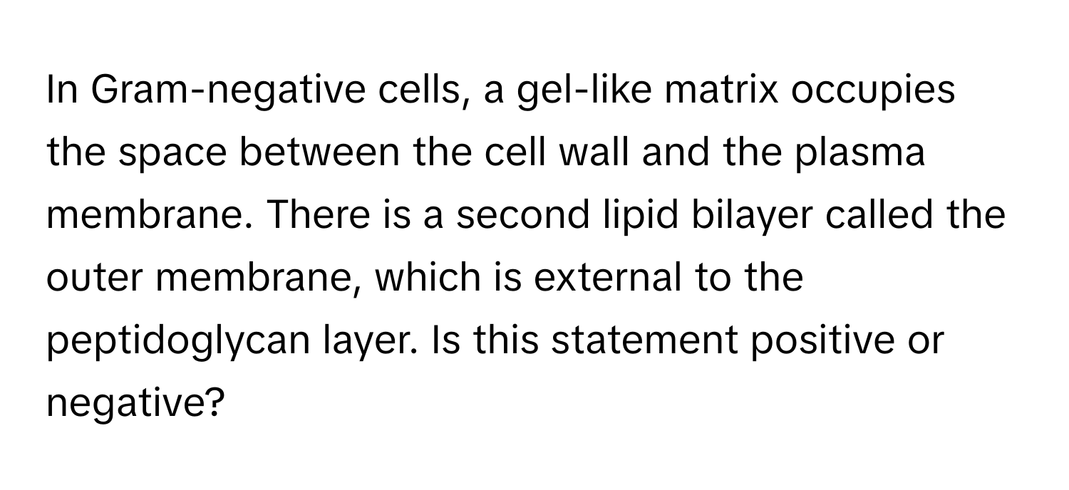 In Gram-negative cells, a gel-like matrix occupies the space between the cell wall and the plasma membrane. There is a second lipid bilayer called the outer membrane, which is external to the peptidoglycan layer. Is this statement positive or negative?