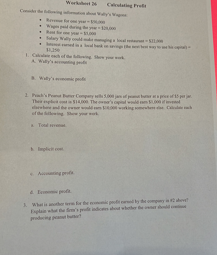 Worksheet 26 Calculating Profit 
Consider the following information about Wally's Wagons: 
Revenue for one year =$50,000
Wages paid during the year =$20,000
Rent for one year =$5,000
Salary Wally could make managing a local restaurant =$22,000
Interest earned in a local bank on savings (the next best way to use his capital) =
$1,250
1. Calculate each of the following. Show your work. 
A. Wally’s accounting profit 
B. Wally’s economic profit 
2. Peach’s Peanut Butter Company sells 5,000 jars of peanut butter at a price of $5 per jar. 
Their explicit cost is $14,000. The owner’s capital would earn $1,000 if invested 
elsewhere and the owner would earn $10,000 working somewhere else. Calculate each 
of the following. Show your work. 
a. Total revenue. 
b. Implicit cost. 
c. Accounting profit. 
d. Economic profit. 
3. What is another term for the economic profit earned by the company in #2 above? 
Explain what the firm’s profit indicates about whether the owner should continue 
producing peanut butter?