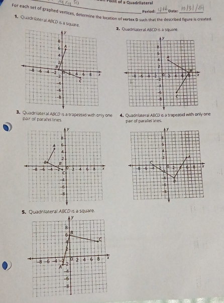 of a Quadrilatera 
Period; Date: 
For each set of graphed vertices, determine the location of vertex D such that the described figure is created 
1. Quadrilateral ABCD is a square. y
2. Quadrlateral ABCD is a square.
y
B
6 A
g.
6
A
2
2
B
-8 -6 4 -2 -2 4 6 8 -8 -6 4 5 2 4 6 A x
2
=4
1
= 6
-5
-B
-8
c
3. Quadnilateral ABCD is a trapezoid with only one 4. Quadriateral ABCD is a trapezoid with only one 
pair of parallel lines pair of parallel lines. 
5. Quadrilateral ABCD is a square.