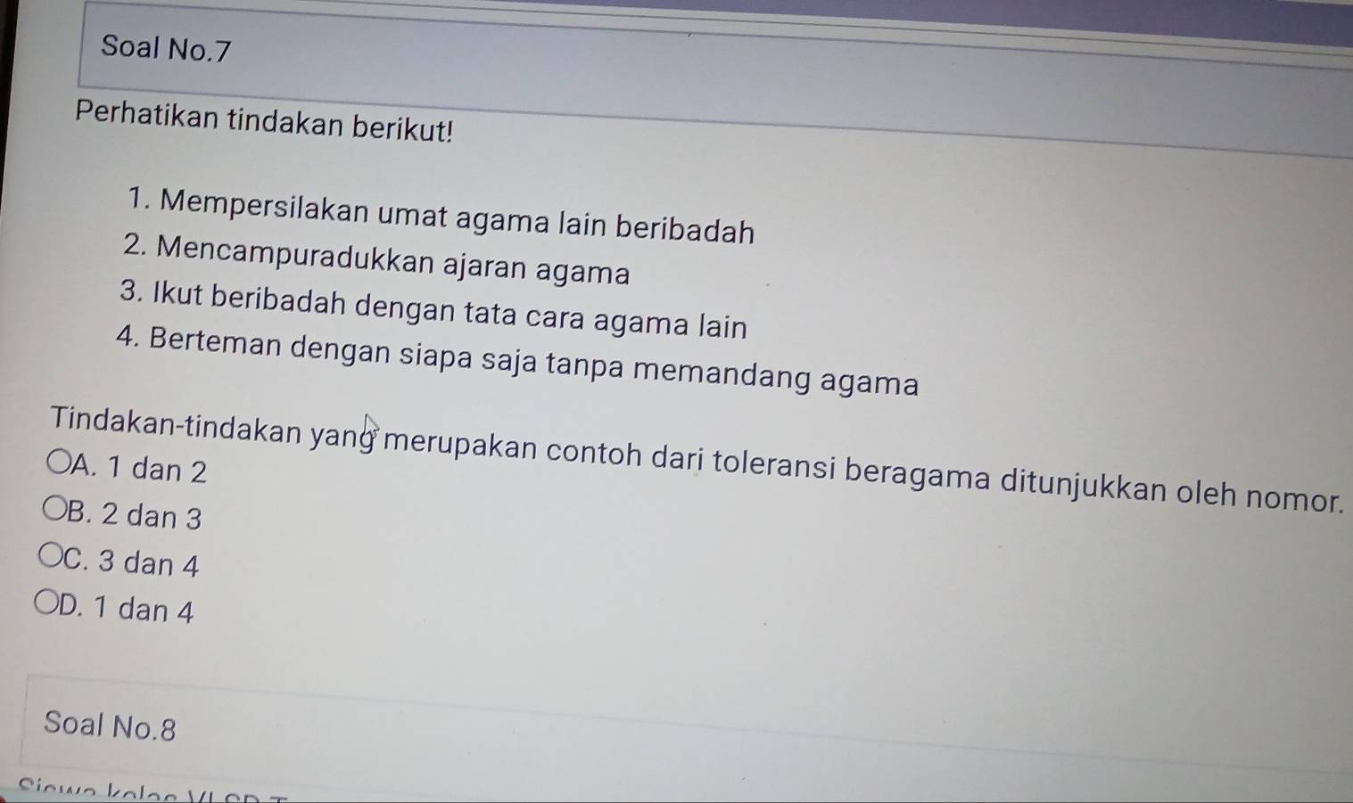 Soal No.7
Perhatikan tindakan berikut!
1. Mempersilakan umat agama lain beribadah
2. Mencampuradukkan ajaran agama
3. Ikut beribadah dengan tata cara agama lain
4. Berteman dengan siapa saja tanpa memandang agama
Tindakan-tindakan yang merupakan contoh dari toleransi beragama ditunjukkan oleh nomor.
A. 1 dan 2
B. 2 dan 3
C. 3 dan 4
D. 1 dan 4
Soal No. 8