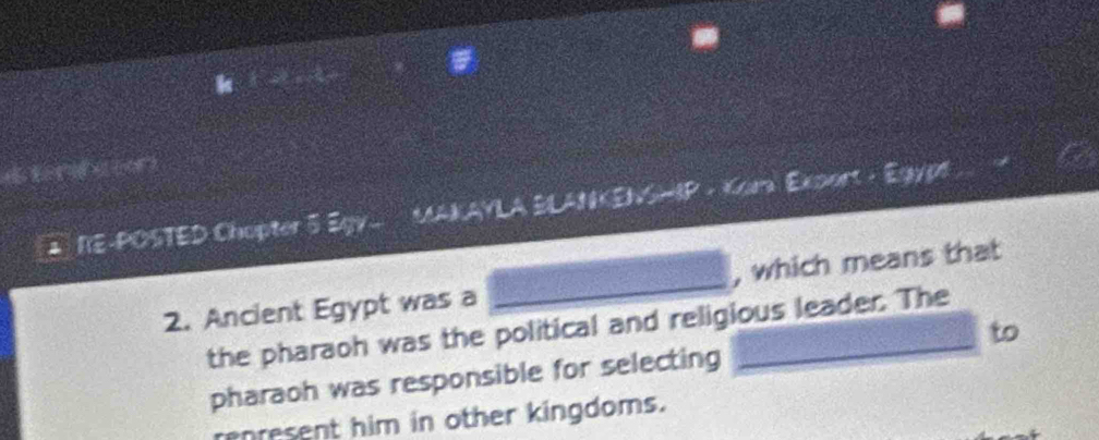 NE-POSTED Chopter 5 Egy. AKAYLA H WKENSHIP - Kar Exoort - Egypt 
2. Ancient Egypt was a _, which means that 
the pharaoh was the political and religious leader. The 
pharaoh was responsible for selecting to 
renresent him in other kingdoms.