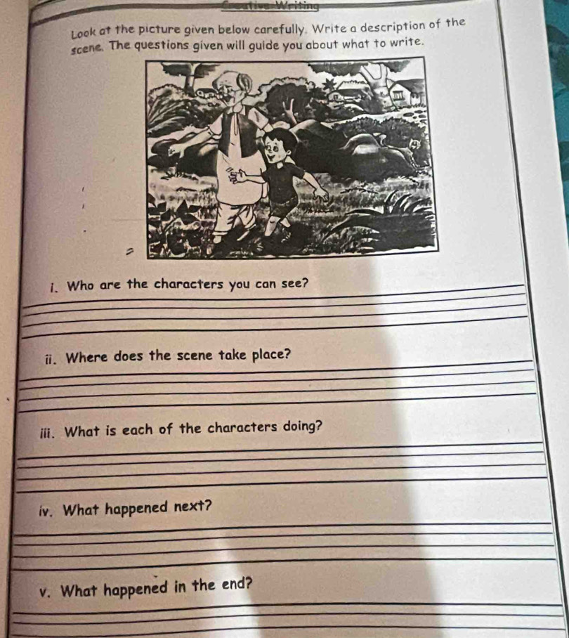 Look at the picture given below carefully. Write a description of the 
scene. The questions given will guide you about what to write. 
_ 
_i. Who are the characters you can see? 
_ 
_ 
__ 
_ 
_i. Where does the scene take place? 
_ 
_ 
_ 
_ 
iii. What is each of the characters doing? 
_ 
_ 
_ 
_ 
_ 
iv. What happened next? 
_ 
_ 
_ 
_ 
v. What happened in the end? 
_ 
_