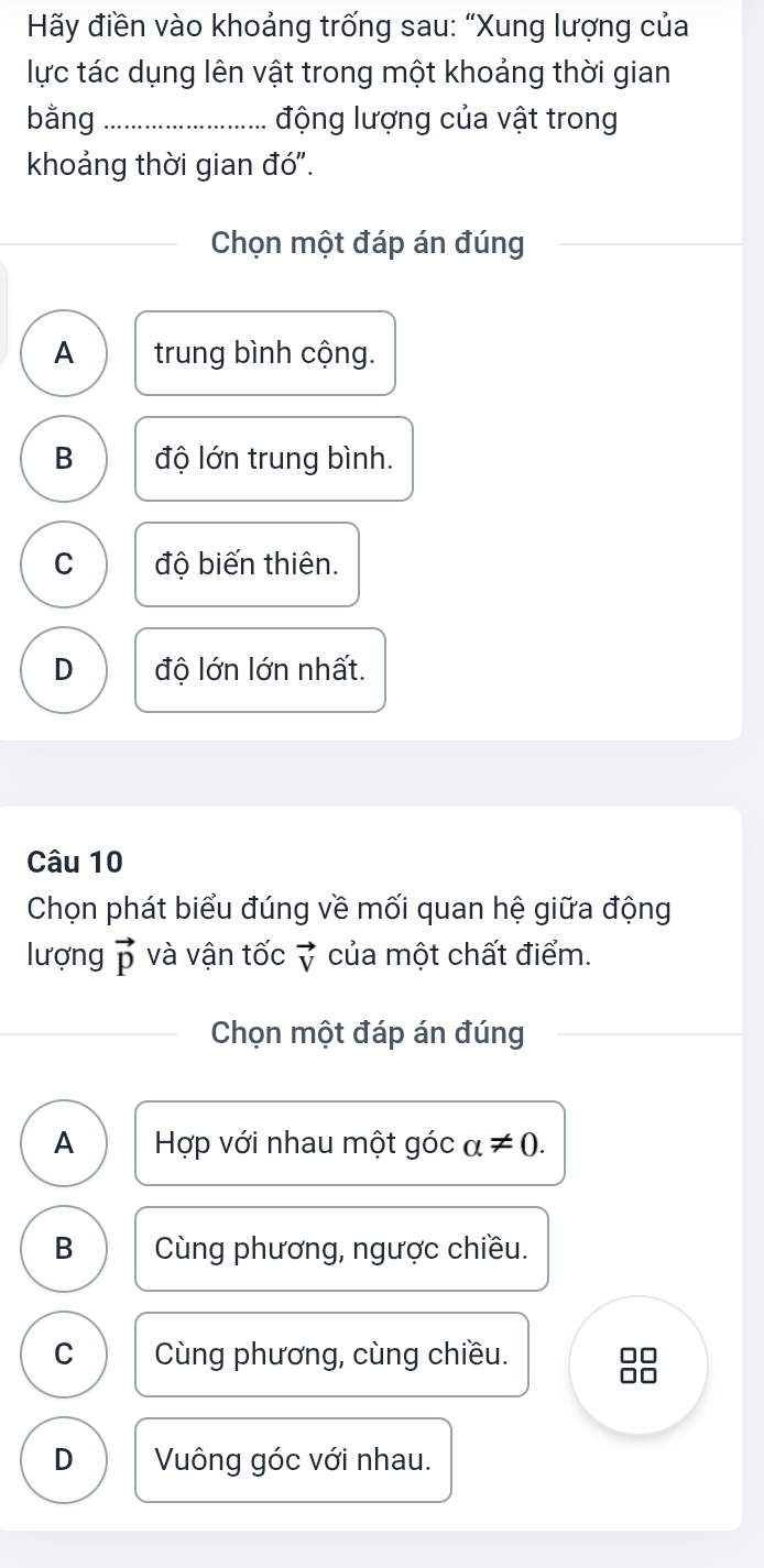 Hãy điền vào khoảng trống sau: “Xung lượng của
lực tác dụng lên vật trong một khoảng thời gian
bằng _động lượng của vật trong
khoảng thời gian đó".
Chọn một đáp án đúng
A trung bình cộng.
B độ lớn trung bình.
C độ biến thiên.
D độ lớn lớn nhất.
Câu 10
Chọn phát biểu đúng về mối quan hệ giữa động
lượng vector p và vận tốc vector V của một chất điểm.
Chọn một đáp án đúng
A Hợp với nhau một góc alpha != 0.
B Cùng phương, ngược chiều.
C Cùng phương, cùng chiều. □□
D Vông góc với nhau.