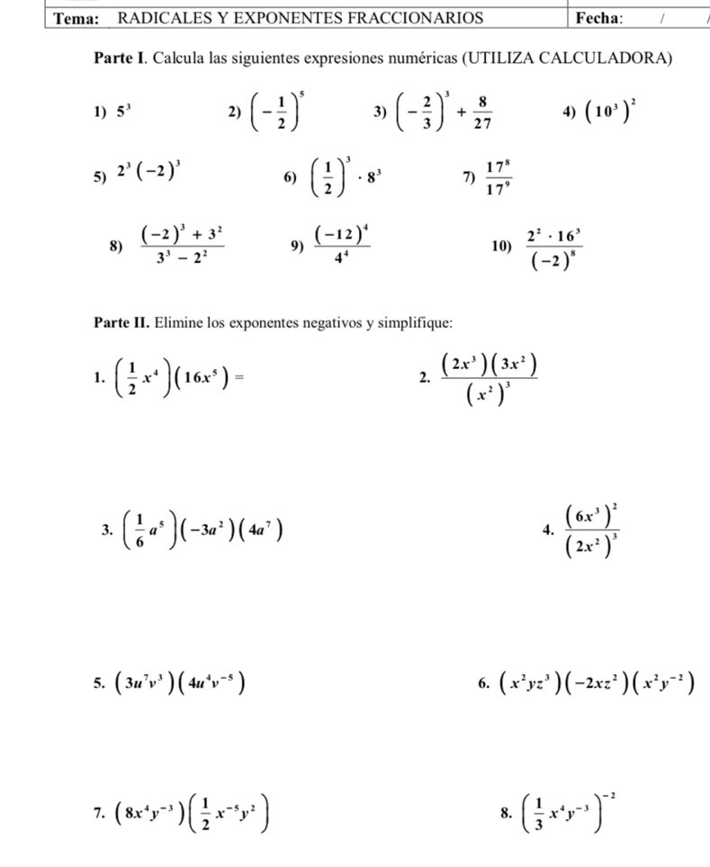 Parte I. Calcula las siguientes expresiones numéricas (UTILIZA CALCULADORA) 
1) 5^3 2) (- 1/2 )^5 3) (- 2/3 )^3+ 8/27  4) (10^3)^2
5) 2^3(-2)^3
6) ( 1/2 )^3· 8^3 7)  17^8/17^9 
8) frac (-2)^3+3^23^3-2^2 9) frac (-12)^44^4 10) frac 2^2· 16^3(-2)^8
Parte II. Elimine los exponentes negativos y simplifique: 
1. ( 1/2 x^4)(16x^5)=
2. frac (2x^3)(3x^2)(x^2)^3
3. ( 1/6 a^5)(-3a^2)(4a^7) frac (6x^3)^2(2x^2)^3
4. 
5. (3u^7v^3)(4u^4v^(-5)) (x^2yz^3)(-2xz^2)(x^2y^(-2))
6. 
7. (8x^4y^(-3))( 1/2 x^(-5)y^2) ( 1/3 x^4y^(-3))^-2
8.