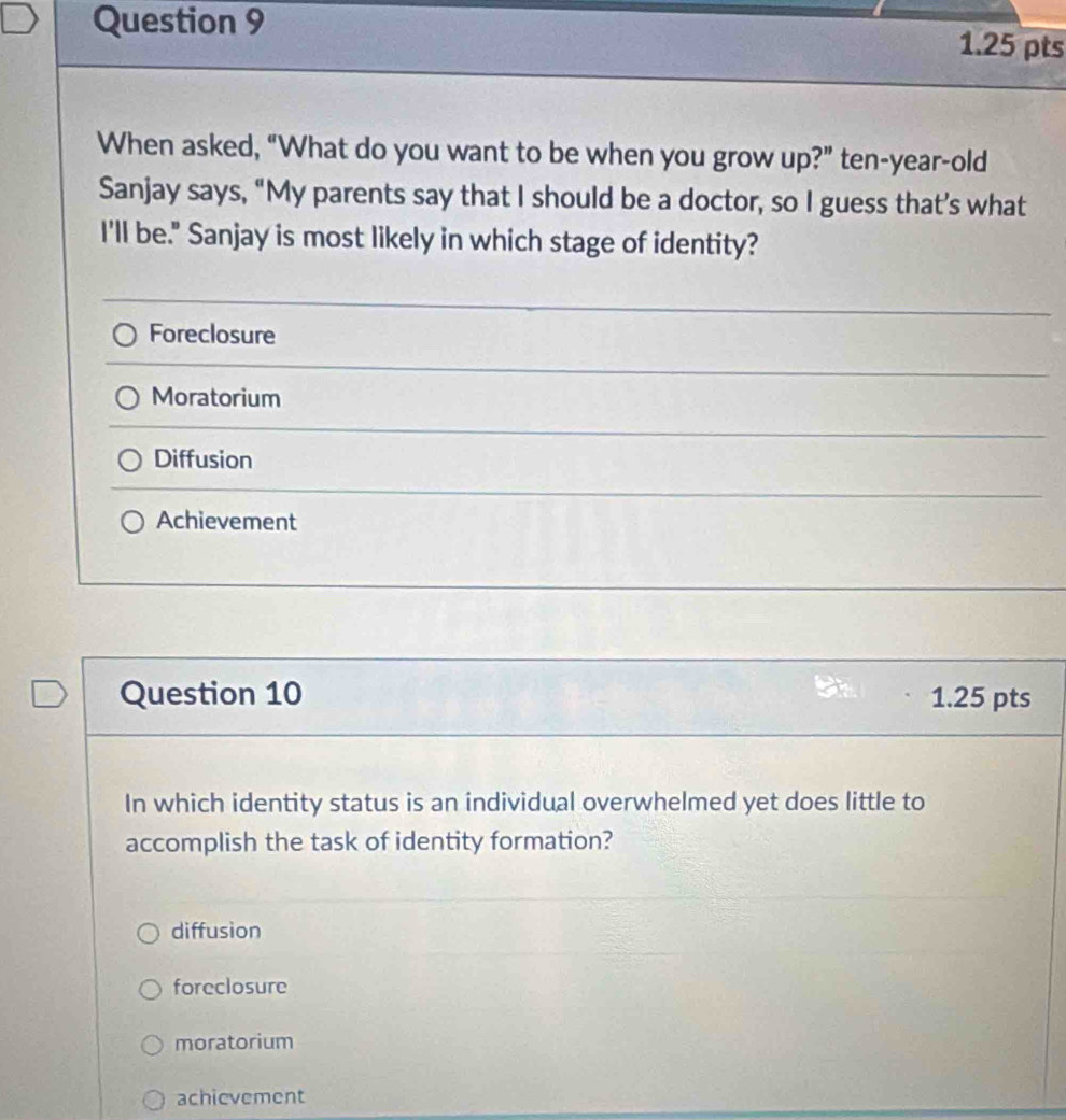 When asked, “What do you want to be when you grow up?” ten-year-old
Sanjay says, “My parents say that I should be a doctor, so I guess that’s what
I'll be." Sanjay is most likely in which stage of identity?
Foreclosure
Moratorium
Diffusion
Achievement
Question 10 1.25 pts
In which identity status is an individual overwhelmed yet does little to
accomplish the task of identity formation?
diffusion
foreclosure
moratorium
achievement