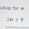 Solve for w.
2w>8