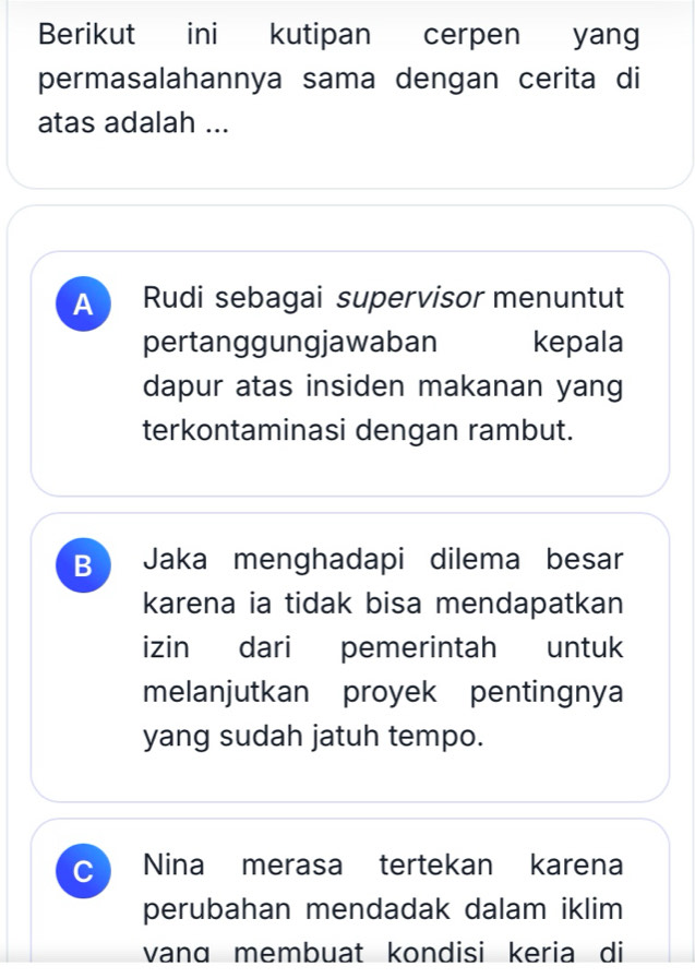 Berikut ini kutipan cerpen yang
permasalahannya sama dengan cerita di
atas adalah ...
A Rudi sebagai supervisor menuntut
pertanggungjawaban kepala
dapur atas insiden makanan yang
terkontaminasi dengan rambut.
B Jaka menghadapi dilema besar
karena ia tidak bisa mendapatkan
izin dari pemerintah untuk
melanjutkan proyek pentingnya
yang sudah jatuh tempo.
C Nina merasa tertekan karena
perubahan mendadak dalam iklim
vanɑ membuat kondisi keria di