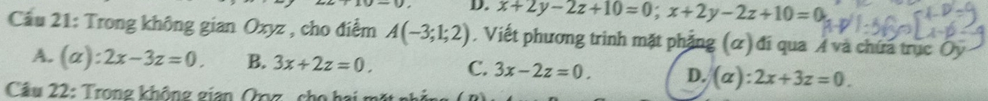 x+2y-2z+10=0; x+2y-2z+10=0
Cầu 21: Trong không gian Oxyz , cho điểm A(-3;1;2) , Viết phương trinh mặt phặng (α) đí qua A và chứa trục Ủy
A. (a):2x-3z=0. B. 3x+2z=0. C. 3x-2z=0. D. (alpha ):2x+3z=0. 
Câu 22: Trong không gian Qọg , cho hi