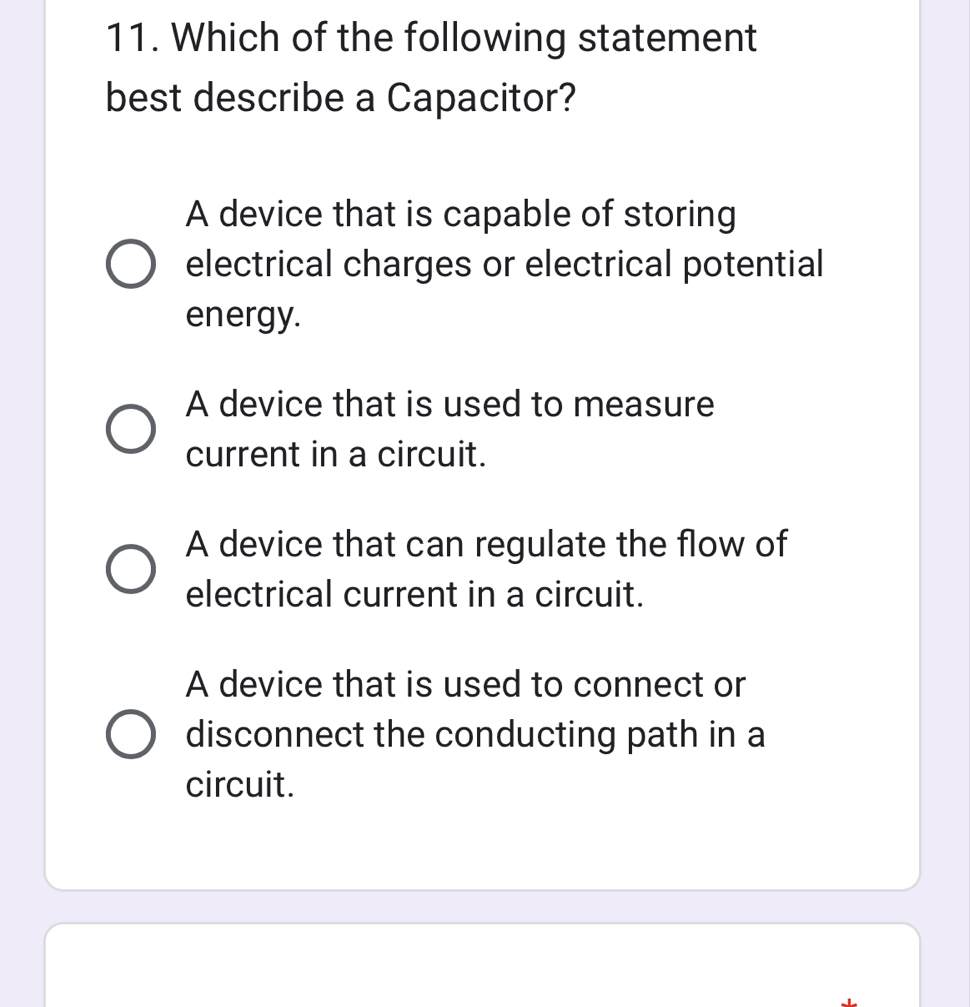 Which of the following statement
best describe a Capacitor?
A device that is capable of storing
electrical charges or electrical potential
energy.
A device that is used to measure
current in a circuit.
A device that can regulate the flow of
electrical current in a circuit.
A device that is used to connect or
disconnect the conducting path in a
circuit.