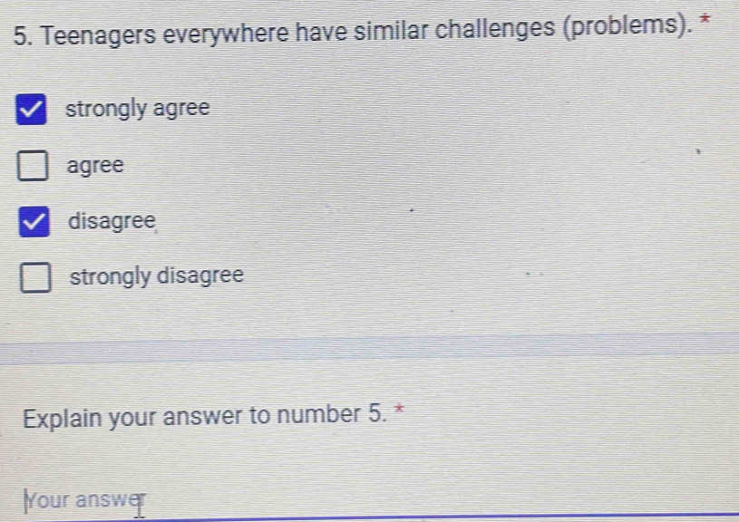 Teenagers everywhere have similar challenges (problems). *
strongly agree
agree
disagree
strongly disagree
Explain your answer to number 5. *
Your answer