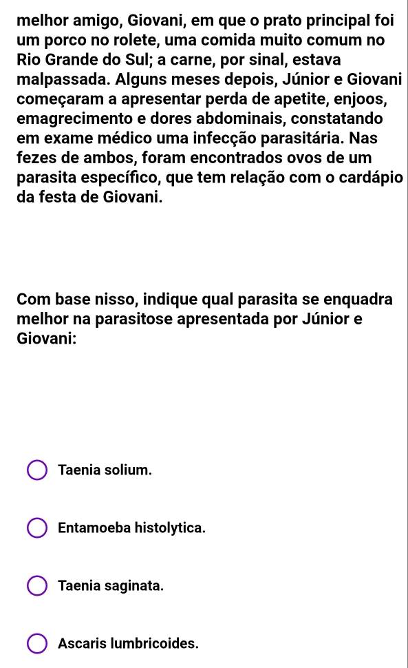 melhor amigo, Giovani, em que o prato principal foi
um porco no rolete, uma comida muito comum no
Rio Grande do Sul; a carne, por sinal, estava
malpassada. Alguns meses depois, Júnior e Giovani
começaram a apresentar perda de apetite, enjoos,
emagrecimento e dores abdominais, constatando
em exame médico uma infecção parasitária. Nas
fezes de ambos, foram encontrados ovos de um
parasita específico, que tem relação com o cardápio
da festa de Giovani.
Com base nisso, indique qual parasita se enquadra
melhor na parasitose apresentada por Júnior e
Giovani:
Taenia solium.
Entamoeba histolytica.
Taenia saginata.
Ascaris lumbricoides.