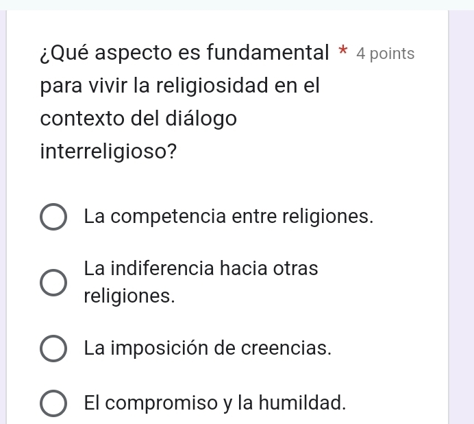 ¿Qué aspecto es fundamental * 4 points
para vivir la religiosidad en el
contexto del diálogo
interreligioso?
La competencia entre religiones.
La indiferencia hacia otras
religiones.
La imposición de creencias.
El compromiso y la humildad.