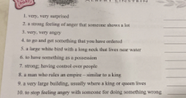 very, very surprised 
_ 
2. a strong feeling of anger that someone shows a lot 
_ 
3. very, very angry 
_ 
4. to go and get something that you have onfered 
5. a large white bird with a long neck that lives nw water 
_ 
_ 
6. to have something as a possession 
7. strong; having control over people 
_ 
8. a man who rales as empire - similar to a king 
_ 
9. a very large building, aseally where a king or queen lives 
_ 
10. to stop feeling angry with someone for doing something wrong_