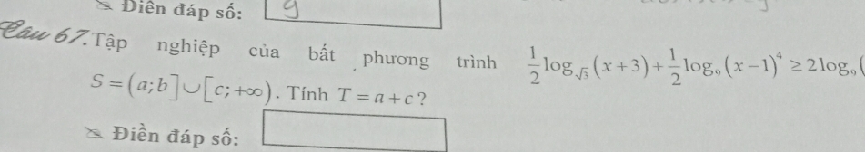 Điền đáp số: 
Câu 67.Tập nghiệp của bất phương trình  1/2 log _sqrt(3)(x+3)+ 1/2 log _9(x-1)^4≥ 2log _9
S=(a;b]∪ [c;+∈fty ). Tính T=a+c ? 
Điền đáp số: □ □