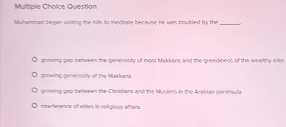 Question
Muhammad began visiting the hills to meditate because he was troubled by the_
growing gap between the generosity of most Makkans and the greediness of the wealthy elite
growing generosity of the Makkans
growing gap between the Christians and the Muslims in the Arabian peninsula
interference of eltes in religious affairs