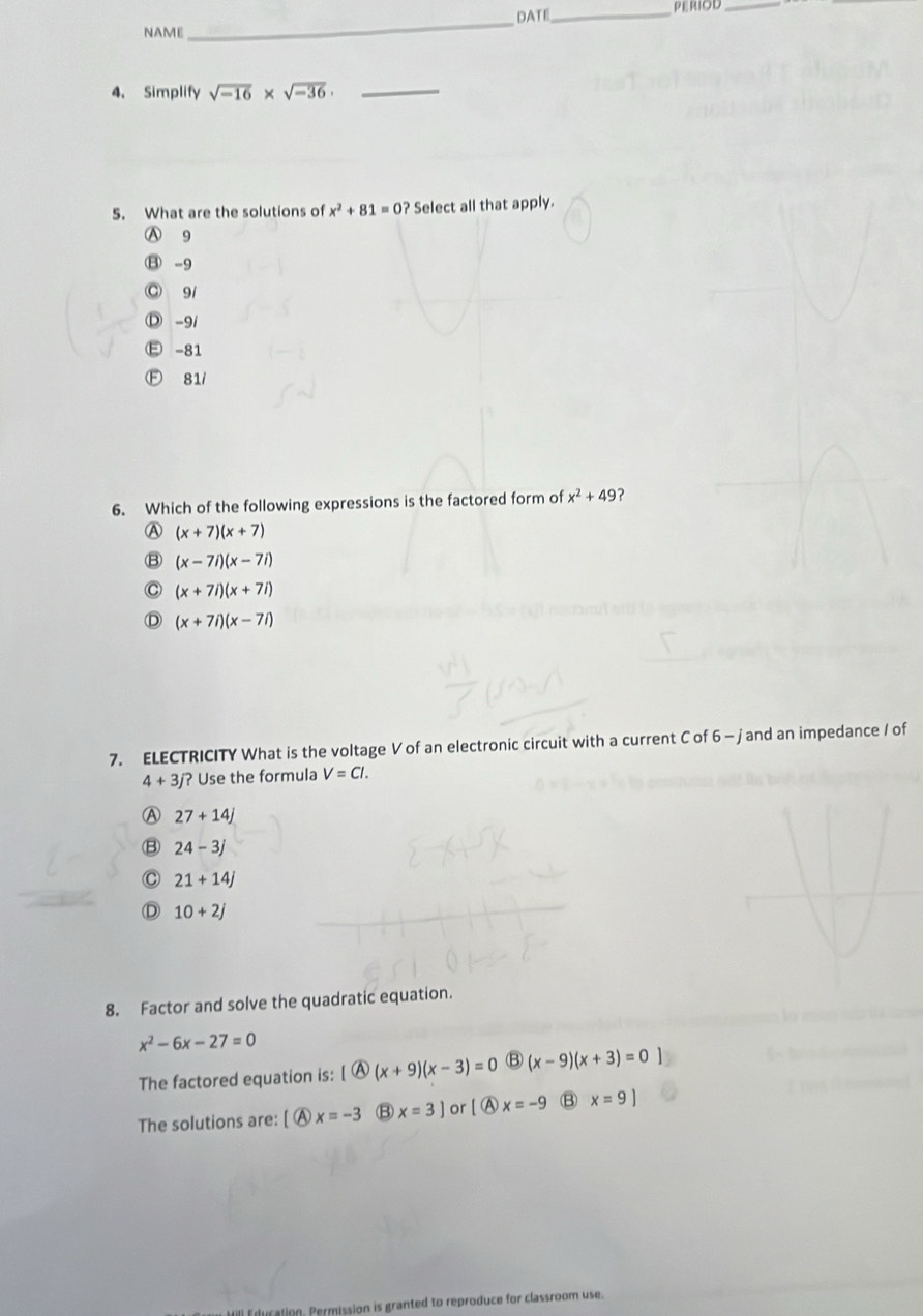 NAME_ DATE_ PERIOD_
4. Simplify sqrt(-16)* sqrt(-36). _
5. What are the solutions of x^2+81=0? Select all that apply.
Ⓐ 9
⑧-9
◎ 91
Ⓓ -91
E -81
Ⓕ 81/
6. Which of the following expressions is the factored form of x^2+49 ?
A (x+7)(x+7)
B (x-7i)(x-7i)
C (x+7i)(x+7i)
D (x+7i)(x-7i)
7. ELECTRICITY What is the voltage V of an electronic circuit with a current C of 6 - jand an impedance / of
4+3j? Use the formula V=Cl.
A 27+14j
B 24-3j
21+14j
D 10+2j
8. Factor and solve the quadratic equation.
x^2-6x-27=0
The factored equation is: [ Ⓐ (x+9)(x-3)=0 B (x-9)(x+3)=0
The solutions are: [ Ⓐ x=-3 B x=3] or[ A x=-9 B x=9]
tion. Permission is granted to reproduce for classroom use.