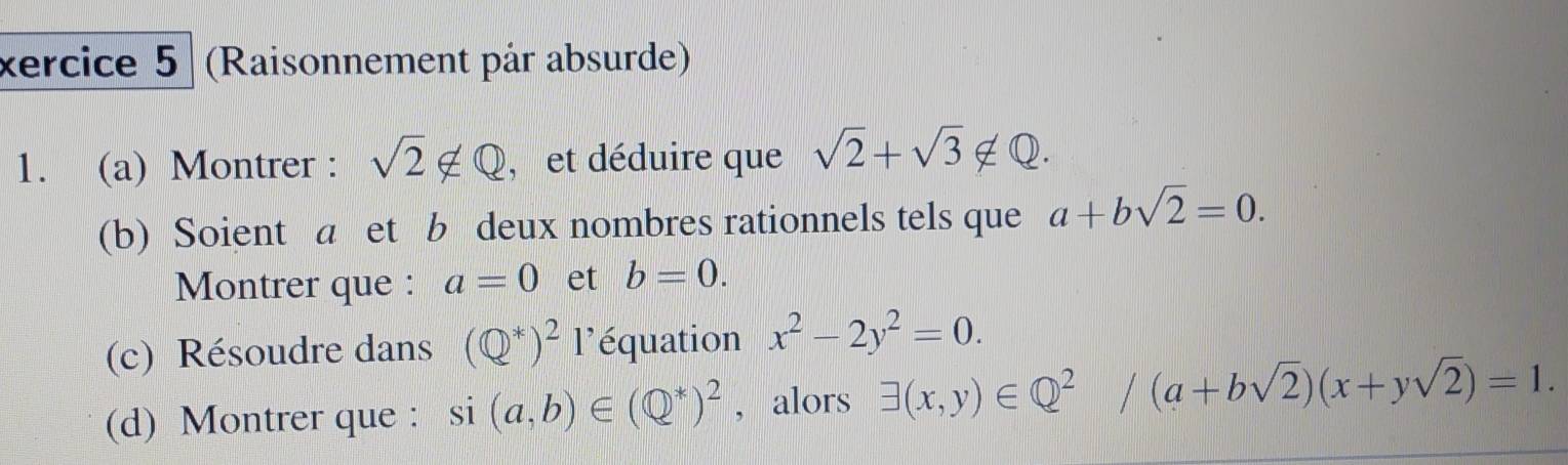 xercice 5 (Raisonnement pår absurde) 
1. (a) Montrer : sqrt(2)∉ Q , et déduire que sqrt(2)+sqrt(3) ∉Q. 
(b) Soient a et b deux nombres rationnels tels que a+bsqrt(2)=0. 
Montrer que : a=0 et b=0. 
(c) Résoudre dans (Q^*)^21^, équation x^2-2y^2=0. 
(d) Montrer que : si (a,b)∈ (Q^*)^2 , alors exists (x,y)∈ Q^2/(a+bsqrt(2))(x+ysqrt(2))=1.