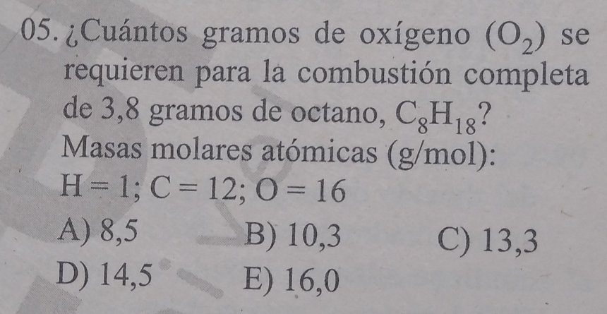 05.¿Cuántos gramos de oxígeno (O_2) se
requieren para la combustión completa
de 3,8 gramos de octano, C_8H_18 ?
Masas molares atómicas (g/mol):
H=1; C=12; O=16
A) 8,5 B) 10,3
C) 13,3
D) 14,5 E) 16,0