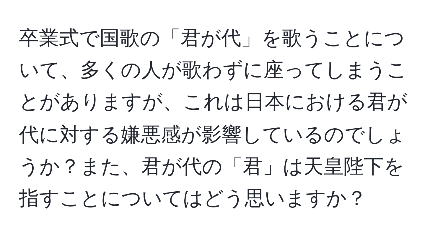 卒業式で国歌の「君が代」を歌うことについて、多くの人が歌わずに座ってしまうことがありますが、これは日本における君が代に対する嫌悪感が影響しているのでしょうか？また、君が代の「君」は天皇陛下を指すことについてはどう思いますか？