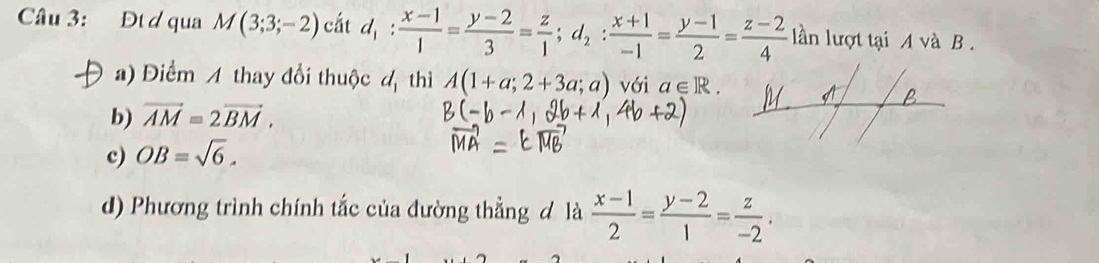 Đt đ qua M(3;3;-2) cắt d_1: (x-1)/1 = (y-2)/3 = z/1 ; d_2: (x+1)/-1 = (y-1)/2 = (z-2)/4  lln lượt tại A và B.
a) Điểm A thay đổi thuộc d thì A(1+a;2+3a;a) với a∈ R.
b) vector AM=2vector BM.
c) OB=sqrt(6).
d) Phương trình chính tắc của đường thẳng đ là  (x-1)/2 = (y-2)/1 = z/-2 .