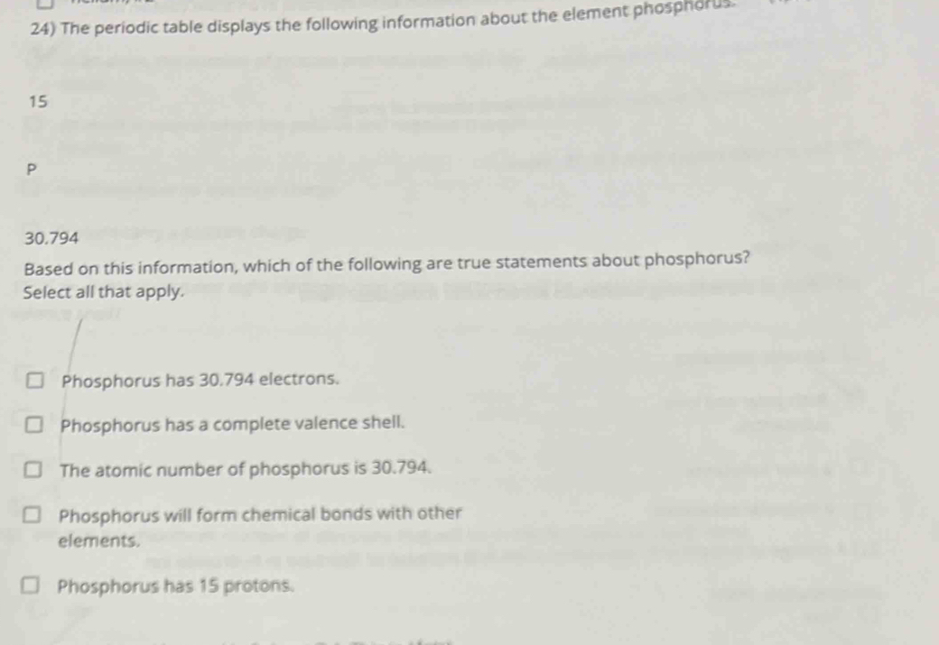 The periodic table displays the following information about the element phosphorus.
15
P
30.794
Based on this information, which of the following are true statements about phosphorus?
Select all that apply.
Phosphorus has 30.794 electrons.
Phosphorus has a complete valence shell.
The atomic number of phosphorus is 30.794.
Phosphorus will form chemical bonds with other
elements.
Phosphorus has 15 protons.