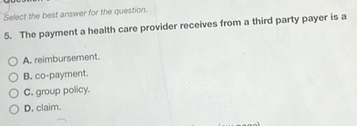 Select the best answer for the question.
5. The payment a health care provider receives from a third party payer is a
A. reimbursement.
B. co-payment.
C. group policy.
D. claim.