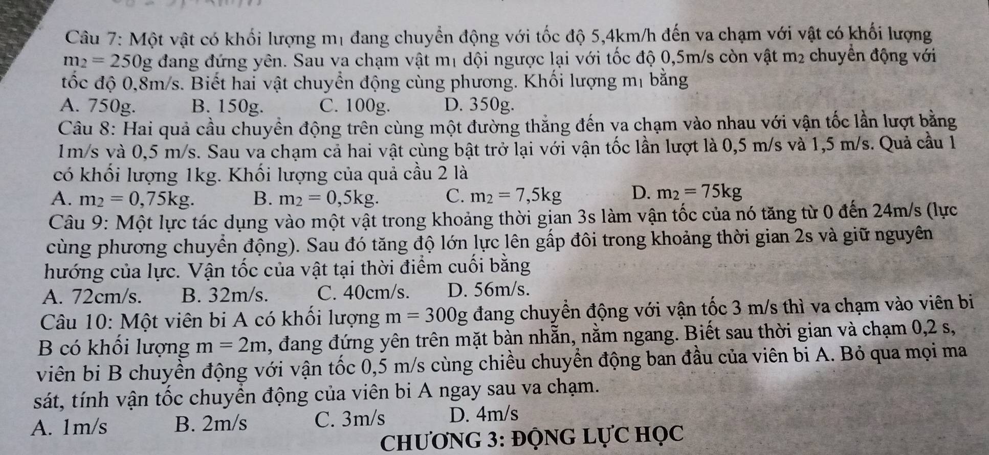 Một vật có khối lượng mị đang chuyển động với tốc độ 5,4km/h đến va chạm với vật có khối lượng
m_2=25 50g đang đứng yên. Sau va chạm vật mị dội ngược lại với tốc độ 0,5m/s còn vật m₂ chuyển động với
đốc độ 0,8m/s. Biết hai vật chuyển động cùng phương. Khối lượng mị bằng
A. 750g. B. 150g. C. 100g. D. 350g.
Câu 8: Hai quả cầu chuyền động trên cùng một đường thắng đến va chạm vào nhau với vận tốc lần lượt bằng
1m/s và 0,5 m/s. Sau va chạm cả hai vật cùng bật trở lại với vận tốc lần lượt là 0,5 m/s và 1,5 m/s. Quả cầu 1
có khối lượng 1kg. Khối lượng của quả cầu 2 là
A. m_2=0,75kg. B. m_2=0,5kg. C. m_2=7,5kg
D. m_2=75kg
Câu 9: Một lực tác dụng vào một vật trong khoảng thời gian 3s làm vận tốc của nó tăng từ 0 đến 24m/s (lực
cùng phương chuyển động). Sau đó tăng độ lớn lực lên gấp đôi trong khoảng thời gian 2s và giữ nguyên
hướng của lực. Vận tốc của vật tại thời điểm cuối bằng
A. 72cm/s. B. 32m/s. C. 40cm/s. D. 56m/s.
Câu 10: Một viên bi A có khổi lượng m=300g đang chuyển động với vận tốc 3 m/s thì va chạm vào viên bi
B có khổi lượng m=2m , đang đứng yên trên mặt bàn nhẵn, nằm ngang. Biết sau thời gian và chạm 0,2 s,
viên bi B chuyền động với vận tốc 0,5 m/s cùng chiều chuyển động ban đầu của viên bi A. Bỏ qua mọi ma
sát, tính vận tốc chuyển động của viên bi A ngay sau va chạm.
A. 1m/s B. 2m/s C. 3m/s
D. 4m/s
CHƯƠNG 3: ĐỌNG LỤC HỌC