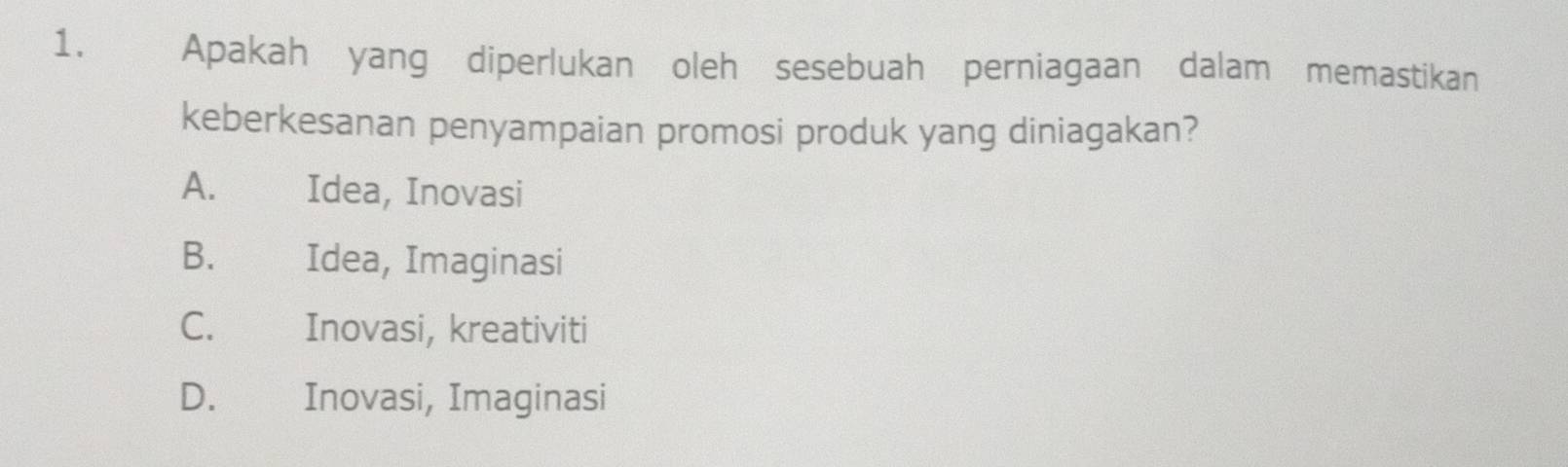 Apakah yang diperlukan oleh sesebuah perniagaan dalam memastikan
keberkesanan penyampaian promosi produk yang diniagakan?
A. Idea, Inovasi
B. Idea, Imaginasi
C. Inovasi, kreativiti
D. Inovasi, Imaginasi