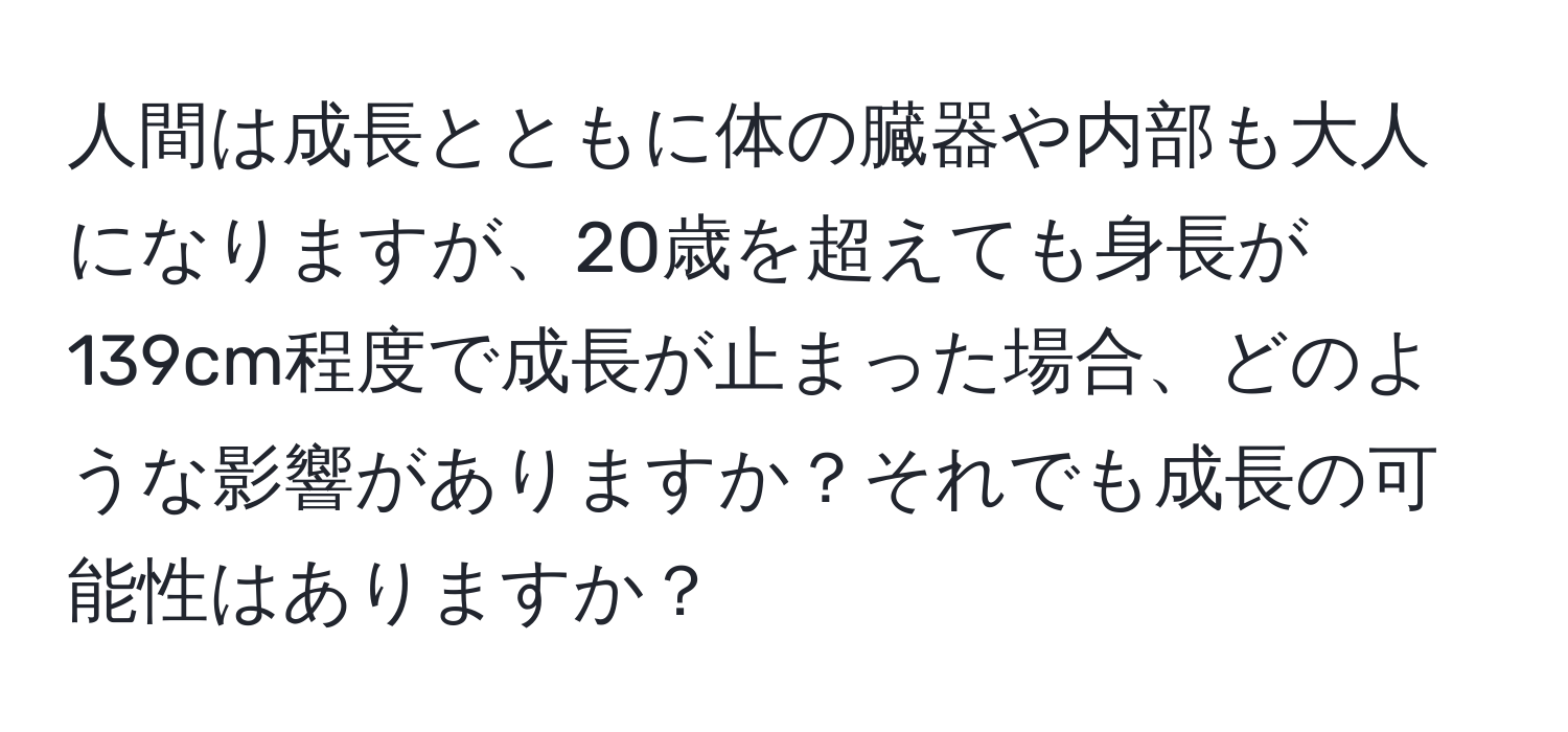 人間は成長とともに体の臓器や内部も大人になりますが、20歳を超えても身長が139cm程度で成長が止まった場合、どのような影響がありますか？それでも成長の可能性はありますか？