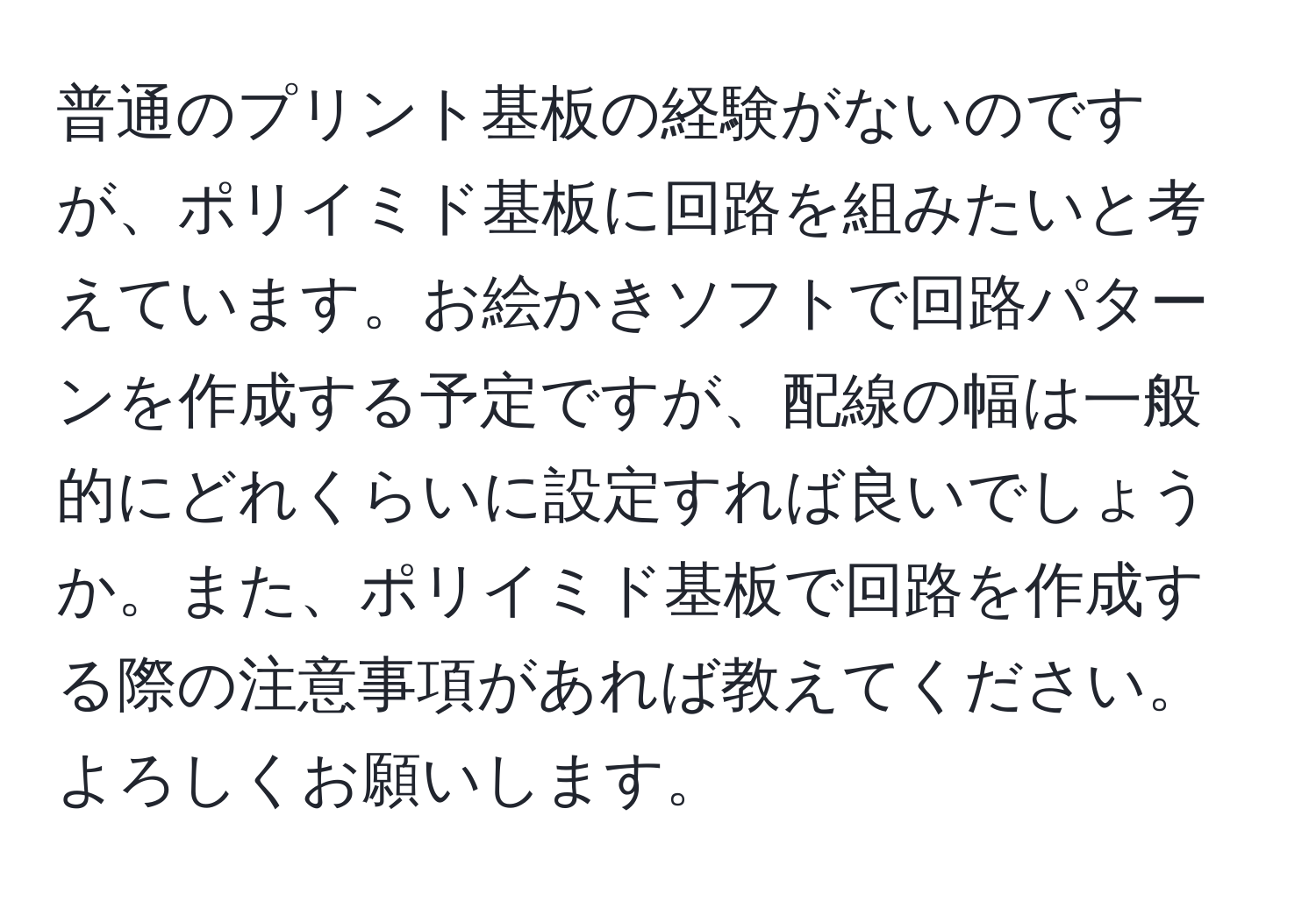 普通のプリント基板の経験がないのですが、ポリイミド基板に回路を組みたいと考えています。お絵かきソフトで回路パターンを作成する予定ですが、配線の幅は一般的にどれくらいに設定すれば良いでしょうか。また、ポリイミド基板で回路を作成する際の注意事項があれば教えてください。よろしくお願いします。