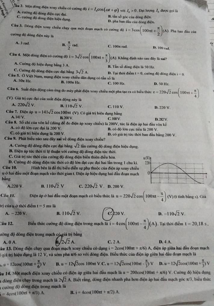 2ầu 2. Một đòng điện xoay chiều có cường độ i=I_0cos (omega t+varphi ) với I_o>0 , Đại lượng I_0 được gọi là 2
A. cường độ dòng điện cực đại B. tần số góc của đòng điện.
C. cường độ dòng điện hiệu dụng. D. pha ban đầu của dòng điện.
Câu 3. Dòng điện xoay chiều chạy qua một đoạn mạch có cường độ i=3cos (100π t+ π /2 )(A). Pha ban đầu của
cường độ dòng điện này là
A. 3 rad. B.  π /2 rad. C. 100π rad. D. 100 rad.
Câu 4. Một dòng điện có cường độ i=3sqrt(2)cos (100π t+ π /3 ) (A). Khẳng định nào sau đây là sai?
A. Cường độ hiệu dụng bằng 3 A. B. Tần số dòng điện là 50 Hz.
C. Cường độ dòng điện cực đại bằng 3sqrt(2)A. D. Tại thời điểm t=0 , cường độ đòng điện i=0.
Câu 5. Ở Việt Nam, mạng điện xoay chiều dân dụng có tần số là
A. 50π Hz. B. 100π Hz. C. 100 Hz D. 50 Hz
Câu 6. Suất điện động cảm ứng do máy phát điện xoay chiều một pha tạo ra có biểu thức e=220sqrt(2)cos (100π t+ π /4 )
(V). Giả trị cực đại của suất điện động này là
A. 220sqrt(2)V. B. 110sqrt(2)V. C. 110 V. D. 220 V.
Câu 7. Điện áp u=141sqrt(2) cos100πt (V). Có giá trị hiệu dụng bằng
A. 141 V. B, 200 V. D. 282 V.
C. 100 V
Câu 8. Số chỉ của vôn kế (dùng để đo điện áp xoay chiều) là 200V, tức là điện áp hai đầu vôn kế
A. có độ lớn cực đại là 200 V. B. có độ lớn cực tiểu là 200 V
C. có giá trị hiệu dụng là 200 V. D. có giá trị tức thời ban đầu bằng 200 V.
Câu 9. Phát biểu nào sau đây sai về dòng điện xoay chiều?
A. Cường độ dòng điện cực đại bằng sqrt(2) ần cường độ dòng điện hiệu dụng.
B. Điện áp tức thời tỉ lệ thuận với cường độ dòng điện tức thời.
C. Giá trị tức thời của cường độ dòng điện biến thiên điều hòa.
D. Cường độ dồng điện tức thời có độ lớn đạt cực đại hai lần trong 1 chu kì.
Câu 10. Hình bên là đồ thị biểu diễn sự phụ thuộc của điện áp xoay chiề
u ở hai đầu một đoạn mạch vào thời gian t. Điện áp hiệu dụng hai đầu đoạn mạc
bằng
A.220 V. B. 110sqrt(2)V C. 220sqrt(2)V. D. 200 V.
Câu 11. Điện áp ở hai đầu một đoạn mạch có biểu thức là u=220sqrt(2)cos (100π t- π /4 )(V) (t tính bắng s). Giá
trị của u ở thời điểm t=5 ms là
A. − 220 V. B. 110sqrt(2)V. C. 220 V. D. -110sqrt(2)V.
Câu 12. Biểu thức cường độ dòng điện trong mạch là i=4cos (100π t- π /4 )(A). Tại thời điểm t=20,18s,
đòng độ dòng điện trong mạch có giá trị bằng
A. 0 A. B 2sqrt(2)A. C. 2 A. D. 4 A.
1âu 13. Dòng điện chạy qua đoạn mạch xoay chiều có dạng i=2cos (100π t+π /6)A , điện áp giữa hai đầu đoạn mạch
6 giá trị hiệu dụng là 12 V, và sớm pha π/6 so với đòng điện. Biểu thức của điện áp giữa hai đầu đoạn mạch là
u=12cos (100π t+ π /6 )V B. u=12sqrt(2)cos 100π tV.C. u=12sqrt(2)cos (100π t- π /3 )V D. u=12sqrt(2)cos (100π t+ π /3 )V
iu 14. Một mạch điện xoay chiều có điện áp giữa hai đầu mạch là u=200cos (100π t+π /6)V Cường độ hiệu dụng
a dòng điện chạy trong mạch là 2sqrt(2)A. Biết rằng, dòng điện nhanh pha hơn điện áp hai đầu mạch góc π /3 , biểu thức
1 cường độ dòng điện trong mạch là
i=4cos (100π t+π /3)A. B. i=4cos (100π t+π /2)A.