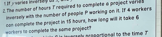 If yvaries inversely as 1, um 
2. The number of hours T required to complete a project varies 
inversely with the number of people P working on it. If 4 workers 
can complete the project in 15 hours, how long will it take 6
workers to complete the same project? 
rsely proportional to the time T