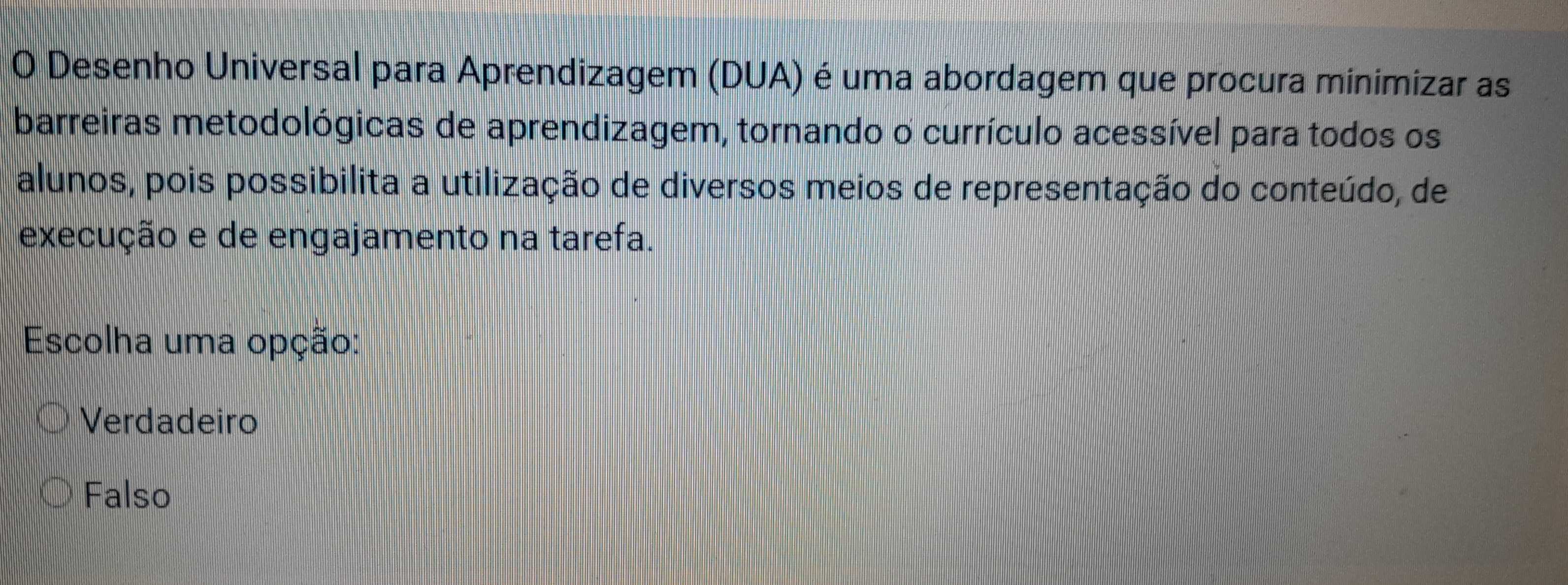 Desenho Universal para Aprendizagem (DUA) é uma abordagem que procura minimizar as
barreiras metodológicas de aprendizagem, tornando o currículo acessível para todos os
alunos, pois possibilita a utilização de diversos meios de representação do conteúdo, de
execução e de engajamento na tarefa.
Escolha uma opção:
Verdadeiro
Falso