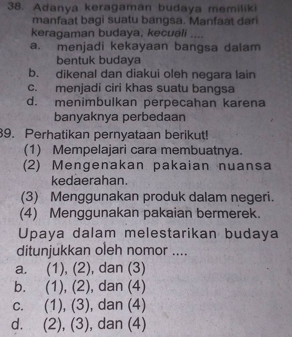 Adanya keragaman budaya memiliki
manfaat bagi suatu bangsa. Manfaat dari
keragaman budaya, kecuali ....
a. menjadi kekayaan bangsa dalam
bentuk budaya
b. dikenal dan diakui oleh negara lain
c. menjadi ciri khas suatu bangsa
d. menimbulkan perpecahan karena
banyaknya perbedaan
39. Perhatikan pernyataan berikut!
(1) Mempelajari cara membuatnya.
(2) Mengenakan pakaian nuansa
kedaerahan.
(3) Menggunakan produk dalam negeri.
(4) Menggunakan pakaian bermerek.
Upaya dalam melestarikan budaya
ditunjukkan oleh nomor ....
a. (1), (2), dan (3)
b. 1), (2 ) , dan (4)
C. (1 ).(3 , dan (4)
d. (2 )(22 , dan (4)