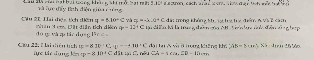 Cu 20: Hai hạt bụi trong không khí mỗi hạt mất 5.10^8 electron, cách nhau 2 cm. Tính điện tích mỗi hạt bụi 
và lực đấy tĩnh điện giữa chúng. 
Câu 21: Hai điện tích điểm q_1=8.10^(-8)C và q_2=-3.10^(-8)C đặt trong không khí tại hai hai điểm A và B cách 
nhau 3 cm. Đặt điện tích điểm q_0=10^(-8)C tại điểm M là trung điểm của AB. Tính lực tĩnh điện tổng hợp 
do q1 và q2 tác dụng lên q₀. 
Câu 22: Hai điện tích q_1=8.10^(-8)C, q_2=-8.10^(-8)C đặt tại A và B trong không khí (AB=6cm). Xác định độ lớn 
lực tác dụng lên q_3=8.10^(-8)C đặt tại C, nếu CA=4cm, CB=10cm.