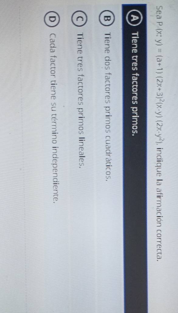 Sea P(x;y)=(a+1)(2x+3)^2(x-y)(2x-y^2) , indique la afirmación correcta.
A Tiene tres factores primos.
B) Tiene dos factores primos cuadráticos.
C Tiene tres factores primos lineales.
D) Cada factor tiene su término independiente.