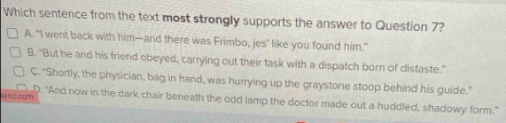 Which sentence from the text most strongly supports the answer to Question 7?
A. “I went back with him—and there was Frimbo, jes’ like you found him.”
B. “But he and his friend obeyed, carrying out their task with a dispatch born of distaste.”
C. "Shortly, the physician, bag in hand, was hurrying up the graystone stoop behind his guide."
sync com D. "And now in the dark chair beneath the odd lamp the doctor made out a huddled, shadowy form."