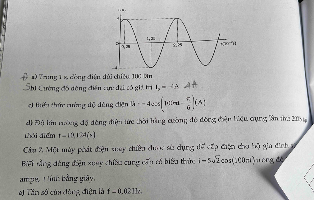 Trong 1 s, dòng điện đổi chiều 100 lần
(b) Cường độ dòng điện cực đại có giá trị I_0=-4A
c) Biểu thức cường độ dòng điện là i=4cos (100π t- π /6 )(A)
d) Độ lớn cường độ dòng điện tức thời bằng cường độ dòng điện hiệu dụng lần thứ 2025 tại
thời điểm t=10,124(s)
Câu 7. Một máy phát điện xoay chiều được sử dụng để cấp điện cho hộ gia đình sử
Biết rằng dòng điện xoay chiều cung cấp có biểu thức i=5sqrt(2)cos (100π t) trong đó
ampe, t tính bằng giây.
a) Tân số của dòng điện là f=0,02Hz.