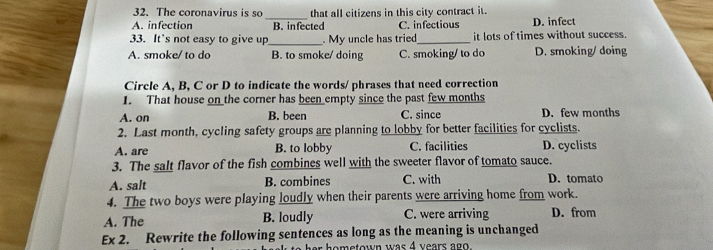 The coronavirus is so that all citizens in this city contract it.
_
A. infection B. infected C. infectious D. infect
33. It's not easy to give up_ . My uncle has tried_ it lots of times without success.
A. smoke/ to do B. to smoke/ doing C. smoking/ to do D. smoking/ doing
Circle A, B, C or D to indicate the words/ phrases that need correction
1. That house on the corner has been empty since the past few months
A. on B. been C. since D. few months
2. Last month, cycling safety groups are planning to lobby for better facilities for cyclists.
A. are B. to lobby C. facilities D. cyclists
3. The salt flavor of the fish combines well with the sweeter flavor of tomato sauce.
A. salt B. combines C. with D. tomato
4. The two boys were playing loudly when their parents were arriving home from work.
A. The B. loudly C. were arriving D. from
Ex 2. Rewrite the following sentences as long as the meaning is unchanged
e h o metown was 4 years ago.