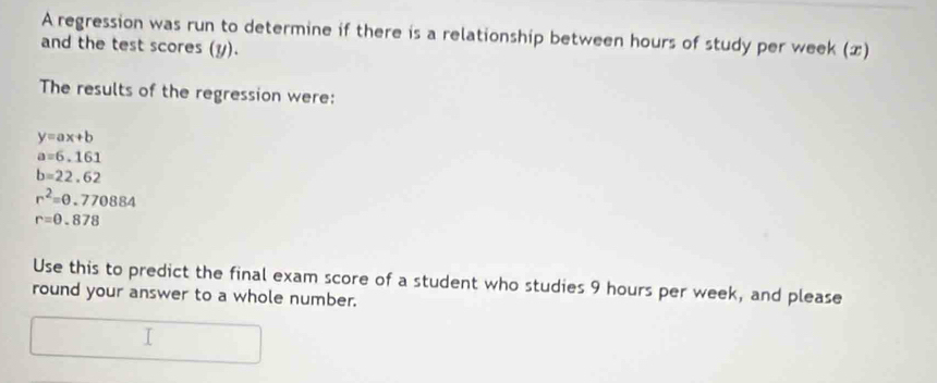 A regression was run to determine if there is a relationship between hours of study per week (x) 
and the test scores (y). 
The results of the regression were:
y=ax+b
a=6.161
b=22.62
r^2=θ .770884
r=0.878
Use this to predict the final exam score of a student who studies 9 hours per week, and please 
round your answer to a whole number.