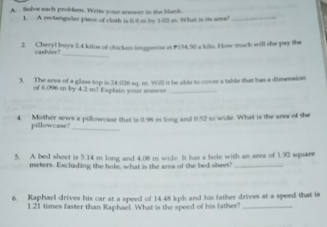 Solve each problem. Write your answer in the blank. 
1. A rectangular piece of cloth is 0.9 m by 1.02 m. What is ie area?_ 
2. Cheryl buys 2.4 kilos of chicken langgeist at P154.50 a kilo. How much will she pay the 
cashier? 
_ 
3. The area of a glass top is 24.026 sq. m. Will it be able to cover a table that has a dimension 
of 6.096 m by 4.2 m? Explain your answer_ 
4. Mother sews a pillowcase that is 0.98 m long and 0.52 m wide. What is the area of the 
pillowcase?_ 
5. A bed sheet is 5.14 m long and 4.08 m wide. It has a hole with an area of 1.92 square
meters. Excluding the hole, what is the area of the bed sheet?_ 
6. Raphael drives his car at a speed of 14.48 kph and his father drives at a speed that is
1.21 times faster than Raphael. What is the speed of his father?_