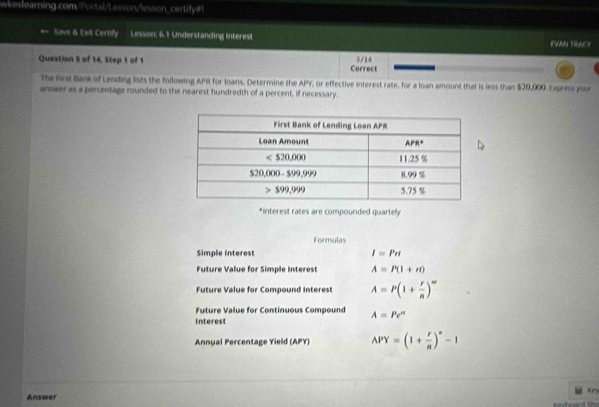 wkeslearning.com/Portal/Lesson/lesson_certify#!
Save & Esit Certify Lesson: 6.1 Understanding Interest EVAN TRACY
Question 5 of 14, Step 1 of 1 3/14
Correct
The First Bank of Lending lists the following APR for loans. Determine the APY, or effective interest rate, for a loan amount that is less than $20,000. Express your
answer as a percentage rounded to the nearest hundredth of a percent, if necessary.
*interest rates are compounded quartely
Formulas
Simple Interest I=Prt
Future Value for Simple Interest A=P(1+rt)
Future Value for Compound Interest A=P(1+ r/n )^nt
Future Value for Continuous Compound A=Pe''
Interest
Annual Percentage Yield (APY) APY=(1+ r/n )^n-1
Key
Answer